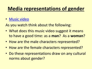 Media representations of gender 
• Music video 
As you watch think about the following: 
• What does this music video suggest it means 
to have a good time: as a man? As a woman? 
• How are the male characters represented? 
• How are the female characters represented? 
• Do these representations draw on any cultural 
norms about gender? 
 