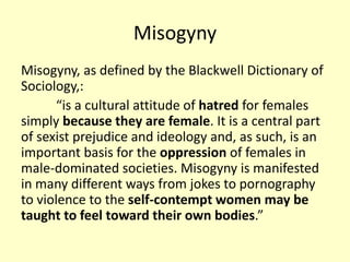 Misogyny 
Misogyny, as defined by the Blackwell Dictionary of 
Sociology,: 
“is a cultural attitude of hatred for females 
simply because they are female. It is a central part 
of sexist prejudice and ideology and, as such, is an 
important basis for the oppression of females in 
male-dominated societies. Misogyny is manifested 
in many different ways from jokes to pornography 
to violence to the self-contempt women may be 
taught to feel toward their own bodies.” 
 