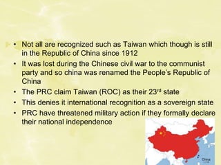 • Not all are recognized such as Taiwan which though is still
in the Republic of China since 1912
• It was lost during the Chinese civil war to the communist
party and so china was renamed the People’s Republic of
China
• The PRC claim Taiwan (ROC) as their 23rd state
• This denies it international recognition as a sovereign state
• PRC have threatened military action if they formally declare
their national independence
 