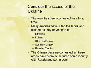 Consider the issues of the
Ukraine
• The area has been contested for a long
time
• Many empires have ruled the lands and
divided as they have seen fit
– Lithuania
– Poland
– Ottoman Empire
– Austria-Hungary
– Russian Empire
• The Crimea became contested as these
areas have a mix of cultures some identify
with Russia and some don’t
 