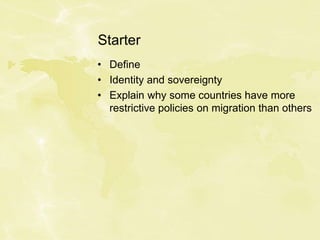 Starter
• Define
• Identity and sovereignty
• Explain why some countries have more
restrictive policies on migration than others
 