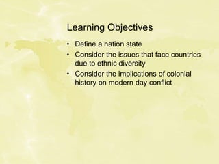 Learning Objectives
• Define a nation state
• Consider the issues that face countries
due to ethnic diversity
• Consider the implications of colonial
history on modern day conflict
 