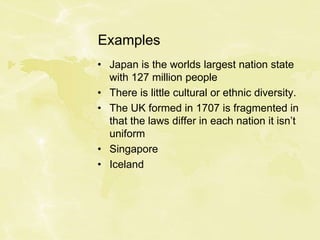 Examples
• Japan is the worlds largest nation state
with 127 million people
• There is little cultural or ethnic diversity.
• The UK formed in 1707 is fragmented in
that the laws differ in each nation it isn’t
uniform
• Singapore
• Iceland
 