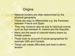 Origins
• National borders are often determined by the
physical geography.
• These are easy to differentiate e.g. the Pyrenees
between France and Spain
• They may however also be due to historical events
such as that between N. Ireland and the Republic
• Many are the result of colonial history drawn by
foreign powers
• These took no account of social geographies for
example USA and Canada.
• These can create difficulties and lead to ethnic
tension
 