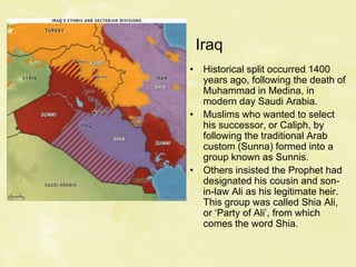Iraq
• Historical split occurred 1400
years ago, following the death of
Muhammad in Medina, in
modern day Saudi Arabia.
• Muslims who wanted to select
his successor, or Caliph, by
following the traditional Arab
custom (Sunna) formed into a
group known as Sunnis.
• Others insisted the Prophet had
designated his cousin and son-
in-law Ali as his legitimate heir.
This group was called Shia Ali,
or ‘Party of Ali’, from which
comes the word Shia.
 