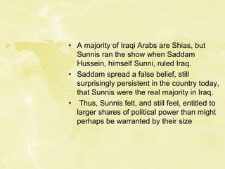 • A majority of Iraqi Arabs are Shias, but
Sunnis ran the show when Saddam
Hussein, himself Sunni, ruled Iraq.
• Saddam spread a false belief, still
surprisingly persistent in the country today,
that Sunnis were the real majority in Iraq.
• Thus, Sunnis felt, and still feel, entitled to
larger shares of political power than might
perhaps be warranted by their size
 