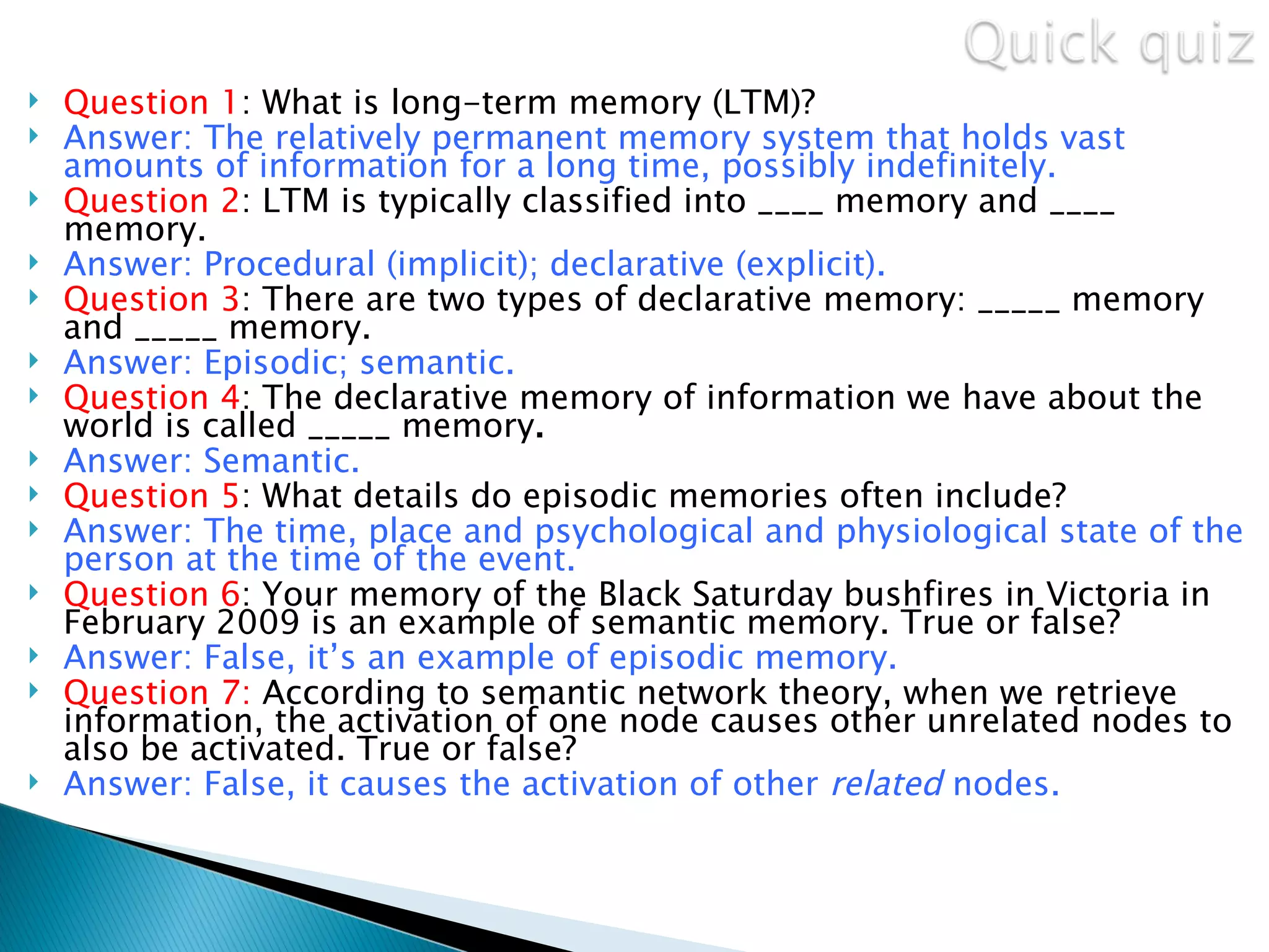    Question 1: What is long-term memory (LTM)?
   Answer: The relatively permanent memory system that holds vast
    amounts of information for a long time, possibly indefinitely.
   Question 2: LTM is typically classified into ____ memory and ____
    memory.
   Answer: Procedural (implicit); declarative (explicit).
   Question 3: There are two types of declarative memory: _____ memory
    and _____ memory.
   Answer: Episodic; semantic.
   Question 4: The declarative memory of information we have about the
    world is called _____ memory.
   Answer: Semantic.
   Question 5: What details do episodic memories often include?
   Answer: The time, place and psychological and physiological state of the
    person at the time of the event.
   Question 6: Your memory of the Black Saturday bushfires in Victoria in
    February 2009 is an example of semantic memory. True or false?
   Answer: False, it’s an example of episodic memory.
   Question 7: According to semantic network theory, when we retrieve
    information, the activation of one node causes other unrelated nodes to
    also be activated. True or false?
   Answer: False, it causes the activation of other related nodes.
 