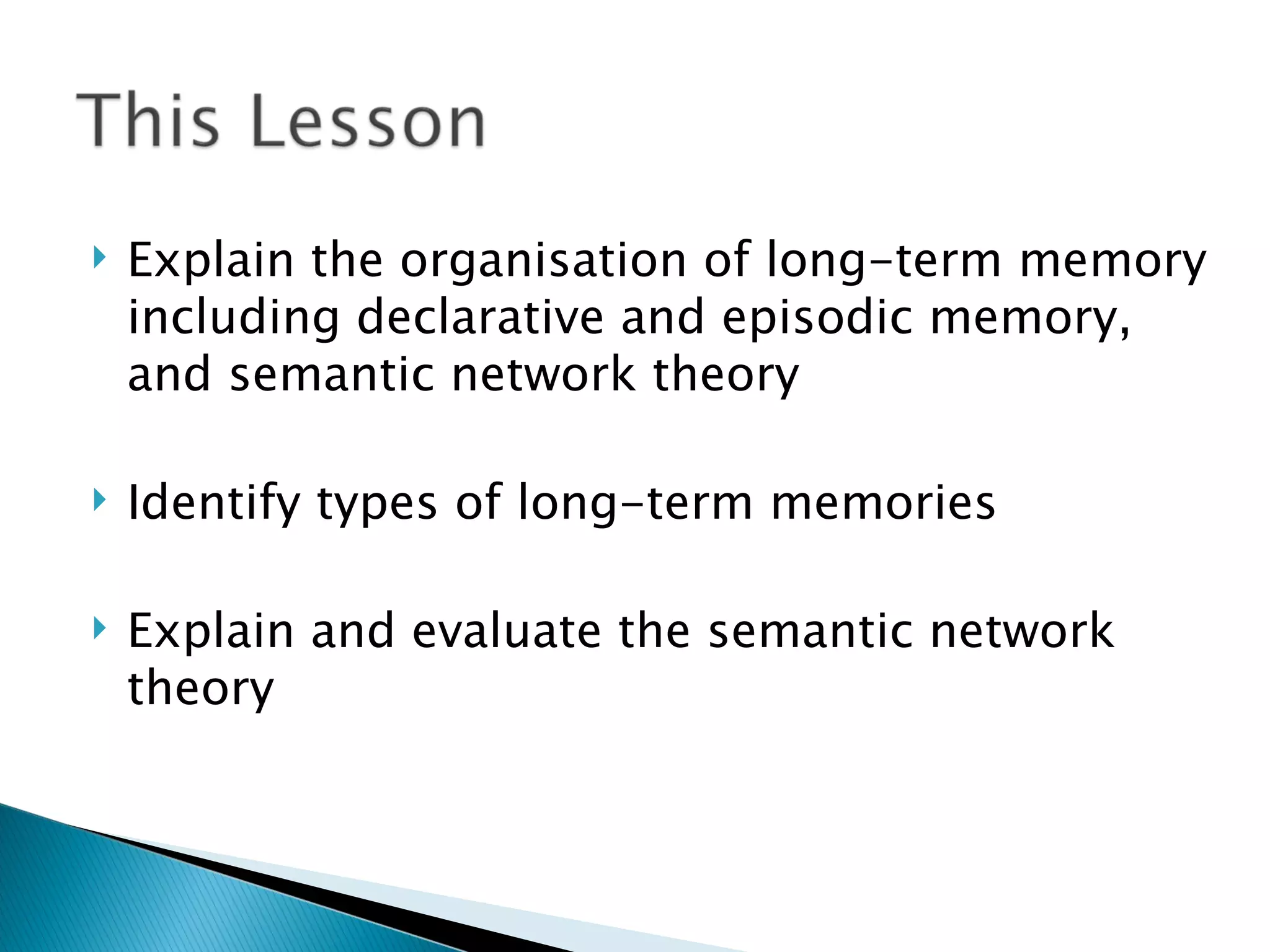    Explain the organisation of long-term memory
    including declarative and episodic memory,
    and semantic network theory

   Identify types of long-term memories

   Explain and evaluate the semantic network
    theory
 
