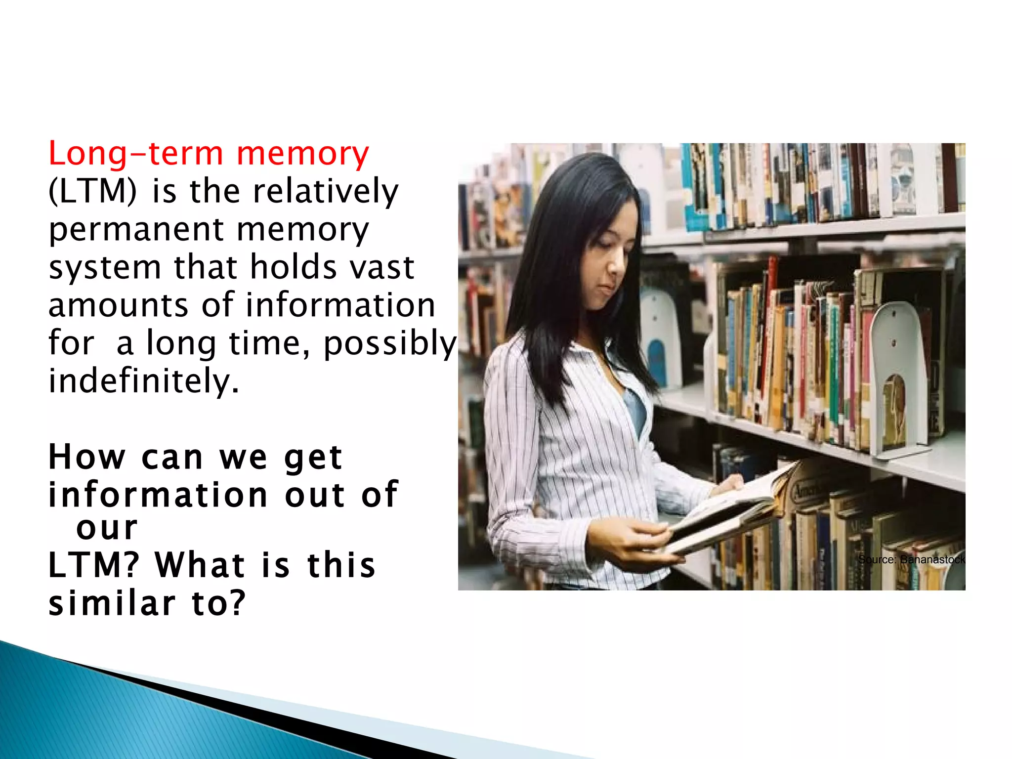 Long-term memory
(LTM) is the relatively
permanent memory
system that holds vast
amounts of information
for a long time, possibly
indefinitely.

How can we get
information out of
  our
LTM? What is this           Source: Bananastock



similar to?
 