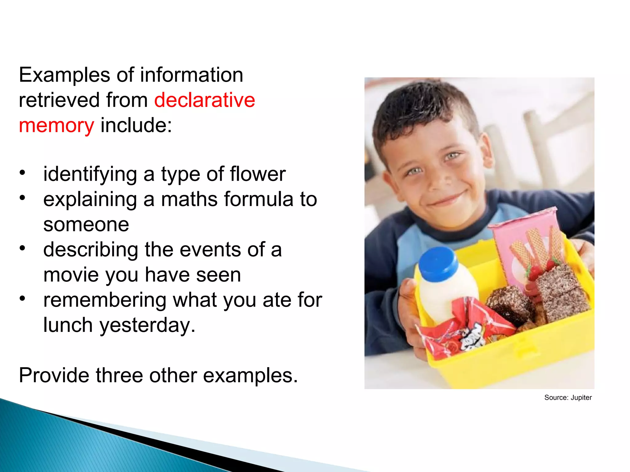 Declarative memory
Examples of information
retrieved from declarative
memory include:

• identifying a type of flower
• explaining a maths formula to
  someone
• describing the events of a
  movie you have seen
• remembering what you ate for
  lunch yesterday.

Provide three other examples.
                                              Source: Jupiter
 