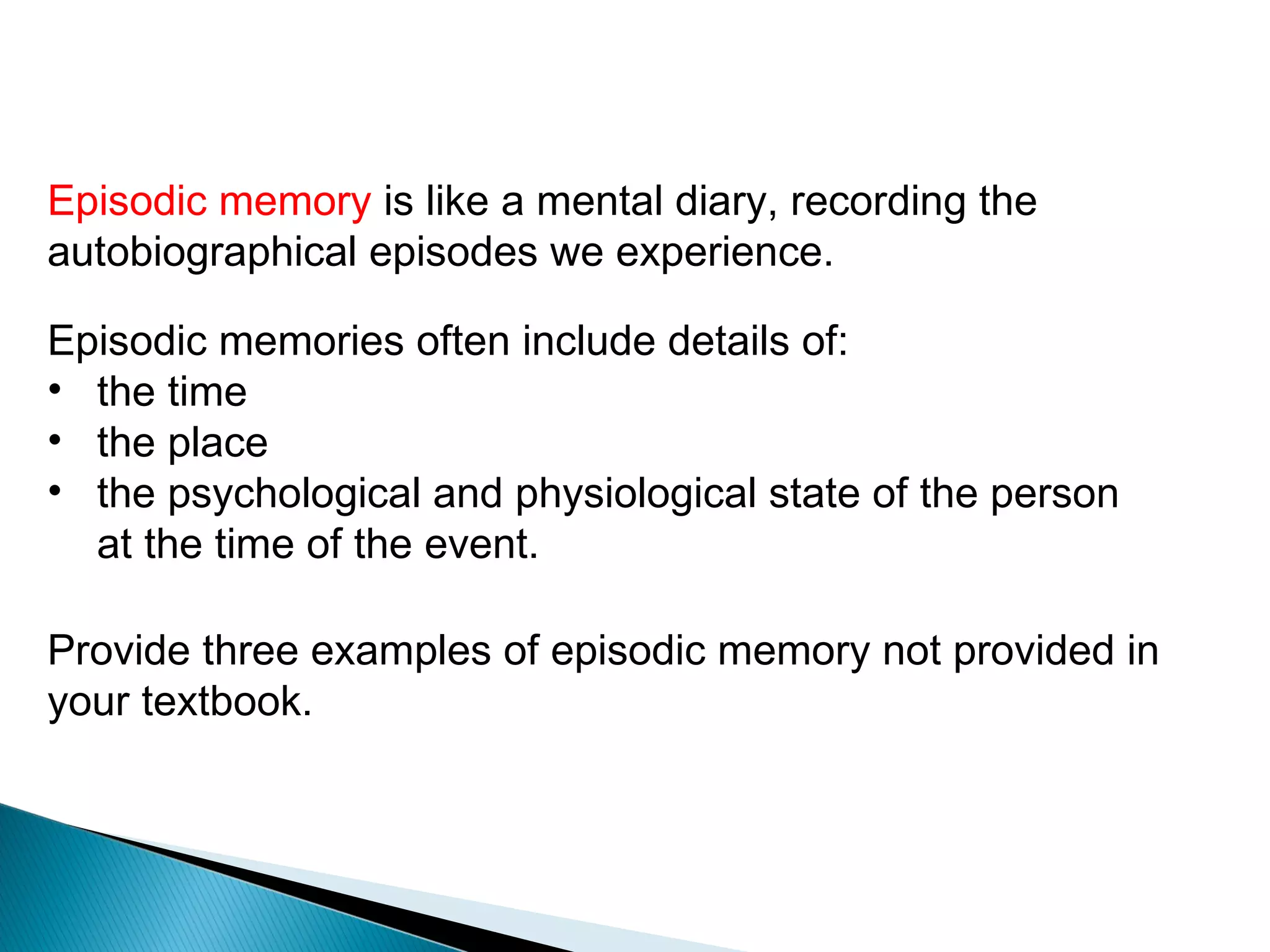 Episodic memory

Episodic memory is like a mental diary, recording the
autobiographical episodes we experience.

Episodic memories often include details of:
• the time
• the place
• the psychological and physiological state of the person
  at the time of the event.

Provide three examples of episodic memory not provided in
your textbook.
 