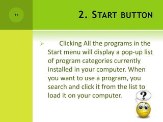2. START BUTTON
 Clicking All the programs in the
Start menu will display a pop-up list
of program categories currently
installed in your computer. When
you want to use a program, you
search and click it from the list to
load it on your computer.
11
 