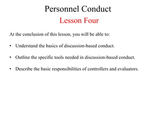 Personnel Conduct
                          Lesson Four
At the conclusion of this lesson, you will be able to:

• Understand the basics of discussion-based conduct.

• Outline the specific tools needed in discussion-based conduct.

• Describe the basic responsibilities of controllers and evaluators.
 