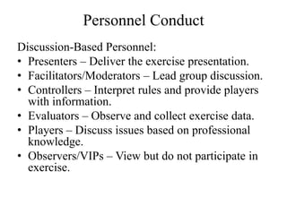 Personnel Conduct
Discussion-Based Personnel:
? Presenters C Deliver the exercise presentation.
? Facilitators/Moderators C Lead group discussion.
? Controllers C Interpret rules and provide players
  with information.
? Evaluators C Observe and collect exercise data.
? Players C Discuss issues based on professional
  knowledge.
? Observers/VIPs C View but do not participate in
  exercise.
 