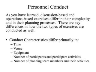 Personnel Conduct
As you have learned, discussion-based and
operations-based exercises differ in their complexity
and in their planning processes. There are key
differences in how the two types of exercises are
conducted as well.

? Conduct Characteristics differ primarily in:
   C   Time
   C   Venue
   C   Equipment
   C   Number of participants and participant activities
   C   Number of planning team members and their activities.
 