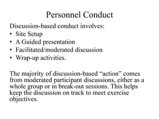 Personnel Conduct
Discussion-based conduct involves:
? Site Setup
? A Guided presentation
? Facilitated/moderated discussion
? Wrap-up activities.

The majority of discussion-based action comes
from moderated participant discussions, either as a
whole group or in break-out sessions. This helps
keep the discussion on track to meet exercise
objectives.
 
