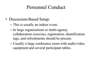 Personnel Conduct

? Discussion-Based Setup:
  C This is usually an indoor event.
  C In large organizations or multi-agency
    collaboration exercises, registration, identification
    tags, and refreshments should be present.
  C Usually a large conference room with audio/video
    equipment and several participant tables.
 