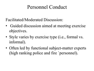 Personnel Conduct

Facilitated/Moderated Discussion:
? Guided discussion aimed at meeting exercise
  objectives.
? Style varies by exercise type (i.e., formal vs.
  informal).
? Often led by functional subject-matter experts
  (high ranking police and fire `personnel).
 