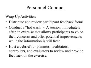 Personnel Conduct
Wrap-Up Activities:
? Distribute and review participant feedback forms.
? Conduct a hot wash - A session immediately
  after an exercise that allows participants to voice
  their concerns and offer potential improvements
  while the information is still fresh.
? Host a debrief for planners, facilitators,
  controllers, and evaluators to review and provide
  feedback on the exercise.
 
