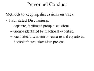 Personnel Conduct
Methods to keeping discussions on track.
? Facilitated Discussions:
  C Separate, facilitated group discussions.
  C Groups identified by functional expertise.
  C Facilitated discussion of scenario and objectives.
  C Recorder/notes-taker often present.
 
