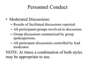 Personnel Conduct

? Moderated Discussions:
  C Results of facilitated discussions reported.
  C All participants/groups involved in discussion.
  C Group discussions summarized by group
    spokespersons.
  C All participant discussions controlled by lead
    moderator.
NOTE: At times a combination of both styles
may be appropriate to use.
 