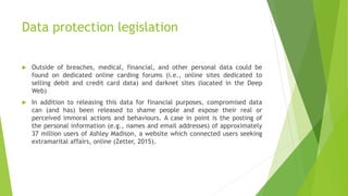 Data protection legislation
 Outside of breaches, medical, financial, and other personal data could be
found on dedicated online carding forums (i.e., online sites dedicated to
selling debit and credit card data) and darknet sites (located in the Deep
Web)
 In addition to releasing this data for financial purposes, compromised data
can (and has) been released to shame people and expose their real or
perceived immoral actions and behaviours. A case in point is the posting of
the personal information (e.g., names and email addresses) of approximately
37 million users of Ashley Madison, a website which connected users seeking
extramarital affairs, online (Zetter, 2015).
 