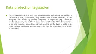 Data protection legislation
 Data protection practices also vary between public and private authorities. In
the United States, for example, only certain types of data collected, stored,
analysed, and shared by private companies is regulated (e.g., financial,
health, education, and children's data; Maras and Wandt, 2019). Furthermore,
in certain countries protections vary depending on the type of data (e.g.,
email content is afforded greater protection than the email address of sender
or recipient).
 