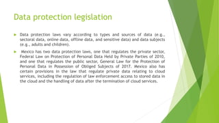 Data protection legislation
 Data protection laws vary according to types and sources of data (e.g.,
sectoral data, online data, offline data, and sensitive data) and data subjects
(e.g., adults and children).
 Mexico has two data protection laws, one that regulates the private sector,
Federal Law on Protection of Personal Data Held by Private Parties of 2010,
and one that regulates the public sector, General Law for the Protection of
Personal Data in Possession of Obliged Subjects of 2017. Mexico also has
certain provisions in the law that regulate private data relating to cloud
services, including the regulation of law enforcement access to stored data in
the cloud and the handling of data after the termination of cloud services.
 