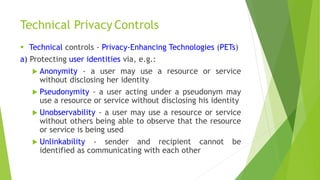Technical Privacy Controls
 Technical controls - Privacy-Enhancing Technologies (PETs)
a) Protecting user identities via, e.g.:
 Anonymity - a user may use a resource or service
without disclosing her identity
 Pseudonymity - a user acting under a pseudonym may
use a resource or service without disclosing his identity
 Unobservability - a user may use a resource or service
without others being able to observe that the resource
or service is being used
 Unlinkability - sender and recipient cannot be
identified as communicating with each other
 