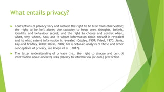 What entails privacy?
 Conceptions of privacy vary and include the right to be free from observation;
the right to be left alone; the capacity to keep one's thoughts, beliefs,
identity, and behaviour secret; and the right to choose and control when,
what, why, where, how, and to whom information about oneself is revealed
and to what extent information is revealed (Cooley, 1907; Fried, 1970; Janis,
Kay and Bradley, 2000; Maras, 2009; for a detailed analysis of these and other
conceptions of privacy, see Koops et al., 2017).
 The latter understanding of privacy (i.e., the right to choose and control
information about oneself) links privacy to information (or data) protection
 