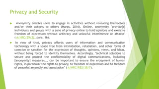 Privacy and Security
 Anonymity enables users to engage in activities without revealing themselves
and/or their actions to others (Maras, 2016). Online, anonymity "provide[s]
individuals and groups with a zone of privacy online to hold opinions and exercise
freedom of expression without arbitrary and unlawful interference or attacks"
( A/HRC/29/32, para. 16).
 In view of that, privacy affords users of information and communication
technology with a space free from intimidation, retaliation, and other forms of
coercion or sanction for the expression of thoughts, opinions, views, and ideas,
without being forced to identify themselves. Accordingly, "technical solutions to
secure and protect the confidentiality of digital communications, including
[anonymity] measures…, can be important to ensure the enjoyment of human
rights, in particular the rights to privacy, to freedom of expression and to freedom
of peaceful assembly and association" ( A/HRC/RES/38/7).
 