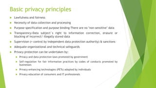 Basic privacy principles
 Lawfulness and fairness
 Necessity of data collection and processing
 Purpose specification and purpose binding-There are no "non-sensitive" data
 Transparency-Data subject´s right to information correction, erasure or
blocking of incorrect/ illegally stored data
 Supervision (= control by independent data protection authority) & sanctions
 Adequate organizational and technical safeguards
 Privacy protection can be undertaken by:
 Privacy and data protection laws promoted by government
 Self-regulation for fair information practices by codes of conducts promoted by
businesses
 Privacy-enhancing technologies (PETs) adopted by individuals
 Privacy education of consumers and IT professionals
 