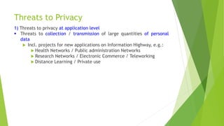 Threats to Privacy
1) Threats to privacy at application level
 Threats to collection / transmission of large quantities of personal
data
 Incl. projects for new applications on Information Highway, e.g.:
 Health Networks / Public administration Networks
 Research Networks / Electronic Commerce / Teleworking
 Distance Learning / Private use
 