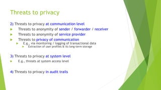 Threats to privacy
2) Threats to privacy at communication level
 Threats to anonymity of sender / forwarder / receiver
 Threats to anonymity of service provider
 Threats to privacy of communication
 E.g., via monitoring / logging of transactional data
 Extraction of user profiles & its long-term storage
3) Threats to privacy at system level
 E.g., threats at system access level
4) Threats to privacy in audit trails
 