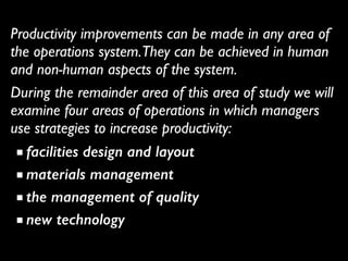 Productivity improvements can be made in any area of
the operations system.They can be achieved in human
and non-human aspects of the system.	

During the remainder area of this area of study we will
examine four areas of operations in which managers
use strategies to increase productivity:	

■ facilities design and layout
■ materials management
■ the management of quality
■ new technology
 