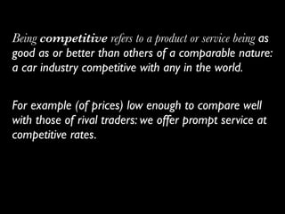 Being competitive refers to a product or service being as
good as or better than others of a comparable nature:
a car industry competitive with any in the world.	

!
For example (of prices) low enough to compare well
with those of rival traders: we offer prompt service at
competitive rates.
 
