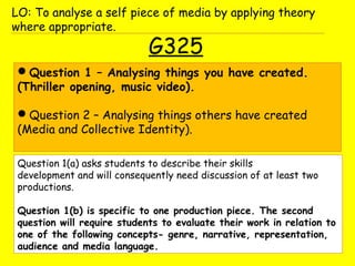 G325
Question 1 – Analysing things you have created.
(Thriller opening, music video).
Question 2 – Analysing things others have created
(Media and Collective Identity).
LO: To analyse a self piece of media by applying theory
where appropriate.
Question 1(a) asks students to describe their skills
development and will consequently need discussion of at least two
productions.
Question 1(b) is specific to one production piece. The second
question will require students to evaluate their work in relation to
one of the following concepts- genre, narrative, representation,
audience and media language.
 