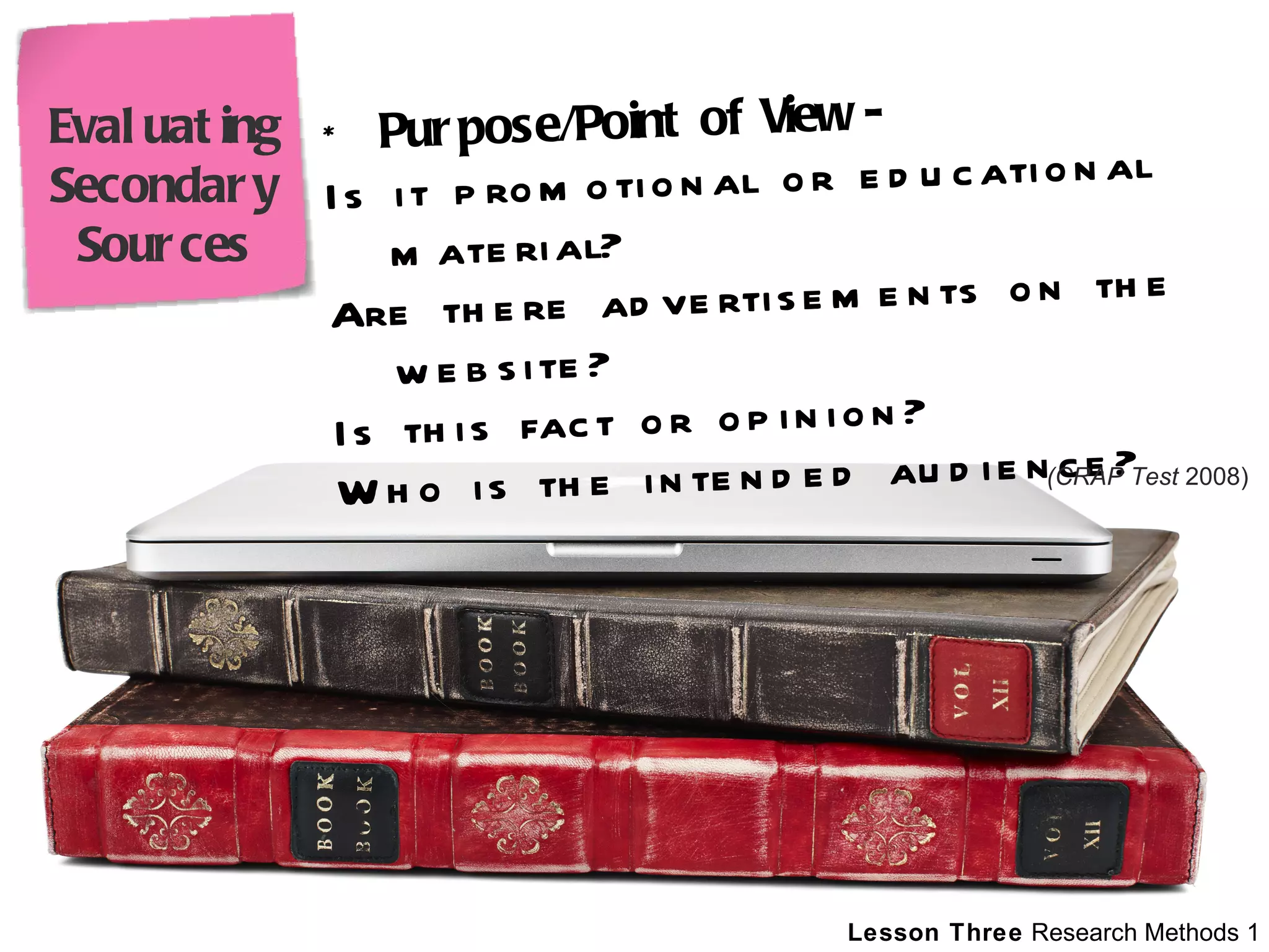 *  Purpose/Point of View - Is it promotional or educational material? Are there advertisements on the website? Is this fact or opinion? Who is the intended audience?  (CRAP Test  2008) Evaluating Secondary Sources 