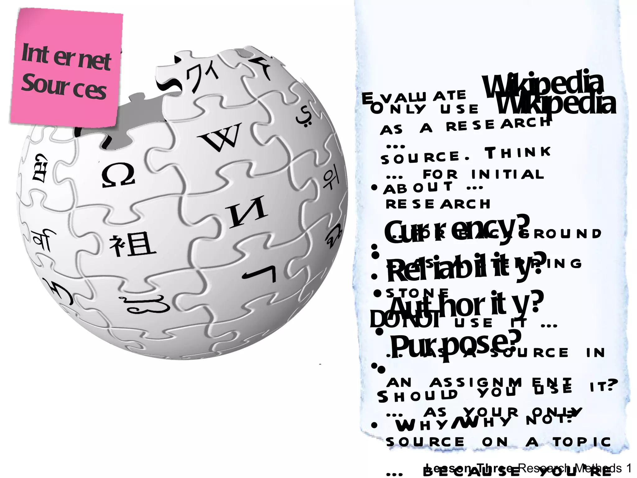 Evaluate  Wikipedia   as a research source. Think about …  Currency? Reliability? Authority? Purpose?   Should you use it? Why/Why not? Only use  Wikipedia  …  …  for initial research … for background … as a stepping stone DO NOT  use it … …  as a source in an assignment …  as your only source on a topic …  because you’re lazy Internet Sources 