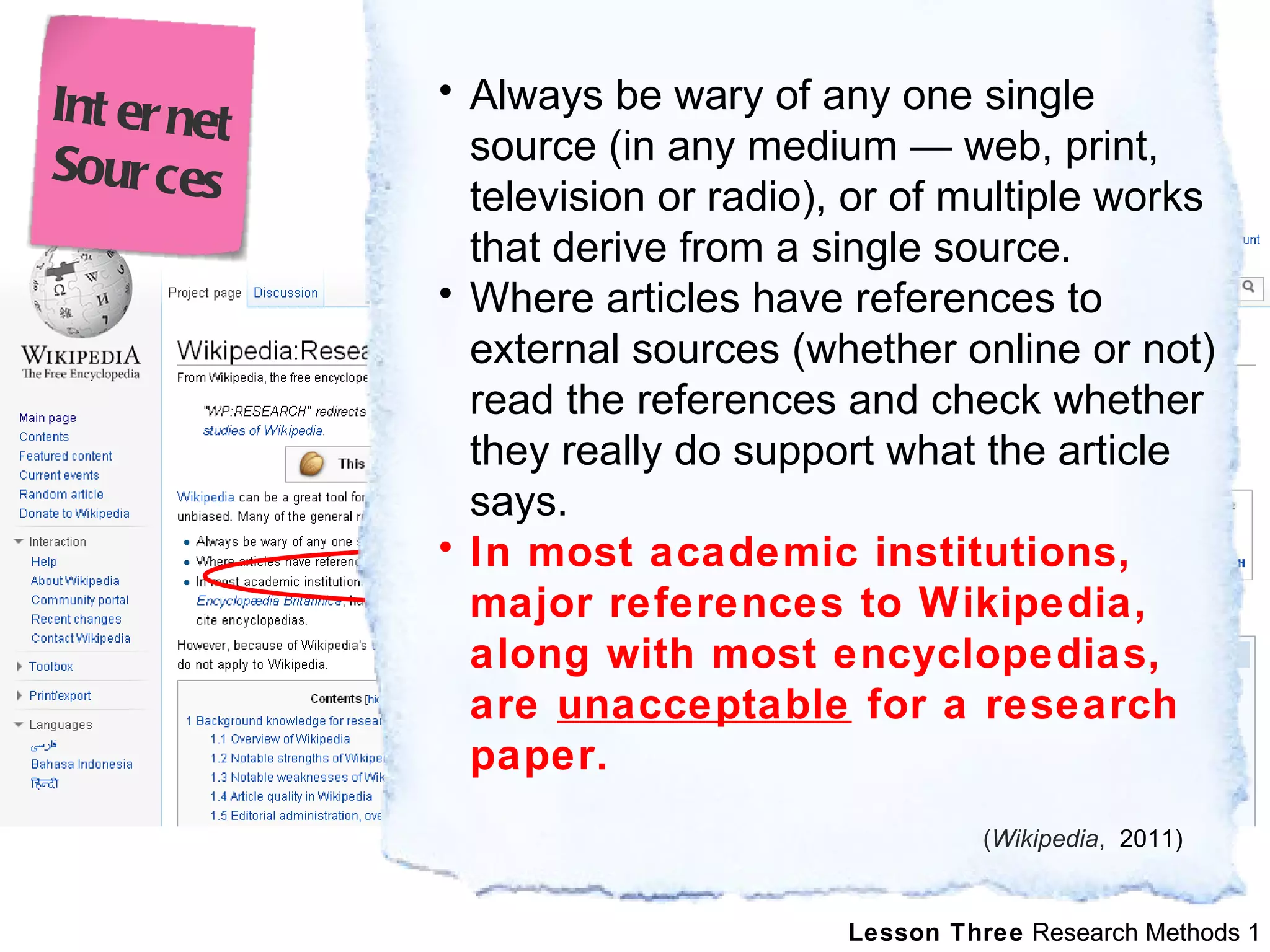 Always be wary of any one single source (in any medium — web, print, television or radio), or of multiple works that derive from a single source. Where articles have references to external sources (whether online or not) read the references and check whether they really do support what the article says. In most academic institutions, major references to Wikipedia, along with most encyclopedias, are  unacceptable  for a research paper.  ( Wikipedia ,   2011) Internet Sources 