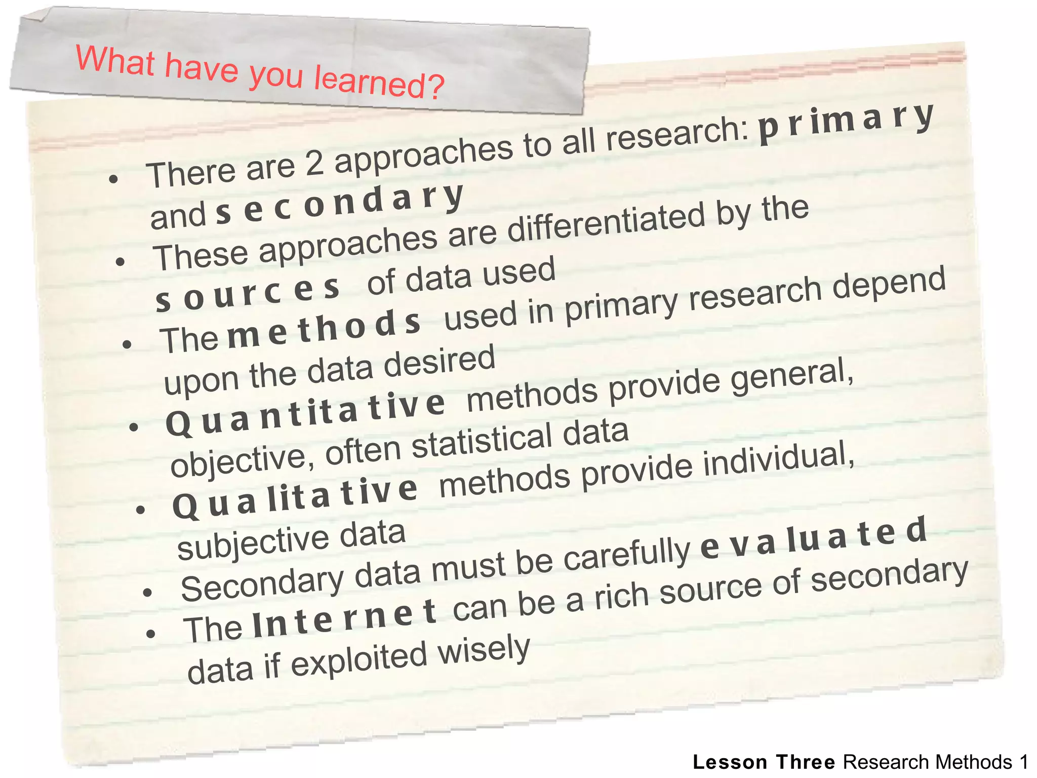 What have you l e arned? There are 2 approaches to all research:  primary  and  secondary   These approaches are differentiated by the  sources  of data used The  methods  used in primary research depend upon the data desired Quantitative  methods provide general, objective, often statistical data Qualitative  methods provide individual, subjective data  Secondary data must be carefully  evaluated   The  Internet  can be a rich source of secondary data if exploited wisely 