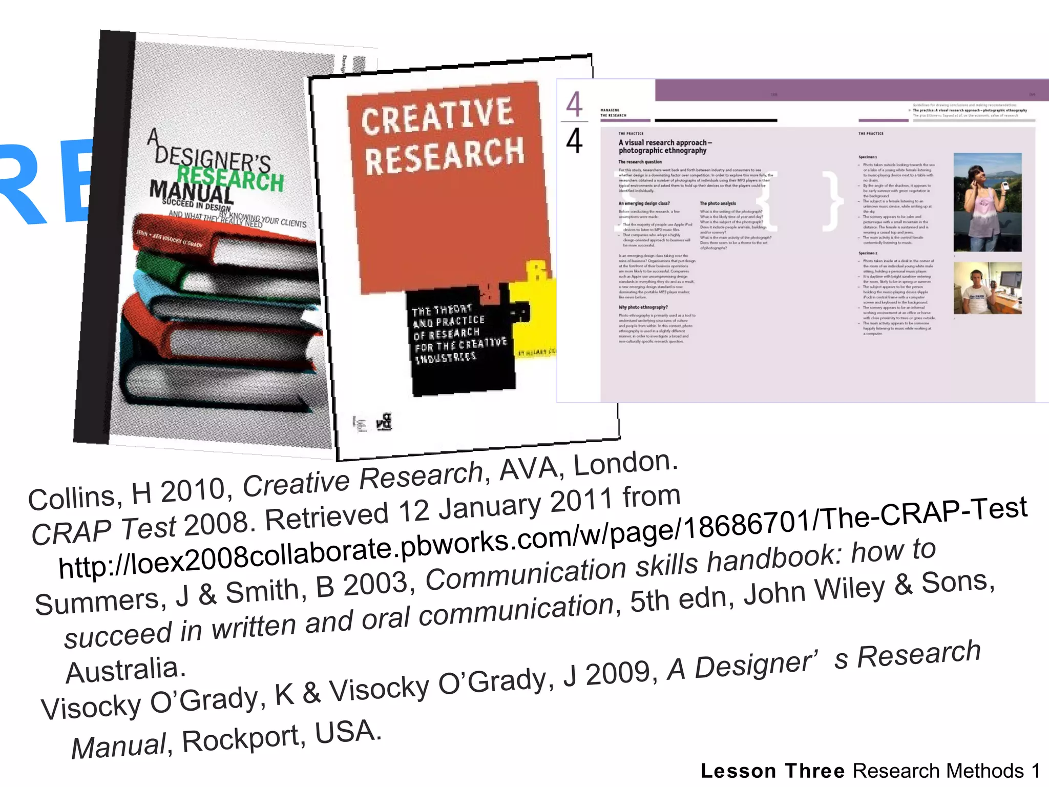 REFERENCES  Collins, H 2010,  Creative Research , AVA, London.  CRAP Test  2008. Retrieved 12 January 2011 from  http://loex2008collaborate.pbworks.com/w/page/18686701/The-CRAP-Test   Summers, J & Smith, B 2003,  Communication skills handbook: how to succeed in written and oral communication , 5th edn, John Wiley & Sons, Australia.  Visocky O’Grady, K & Visocky O’Grady, J 2009,  A Designer’s Research Manual , Rockport, USA.   