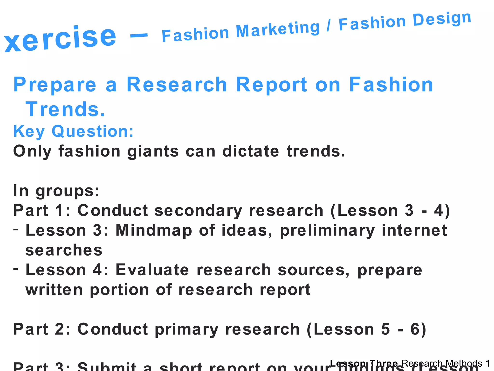 Exercise –  Fashion Marketing / Fashion Design Prepare a Research Report on Fashion Trends. Key Question: Only fashion giants can dictate trends. In groups: Part 1: Conduct secondary research (Lesson 3 - 4) Lesson 3: Mindmap of ideas, preliminary internet searches Lesson 4: Evaluate research sources, prepare written portion of research report Part 2: Conduct primary research (Lesson 5 - 6) Part 3: Submit a short report on your findings (Lesson 9) 