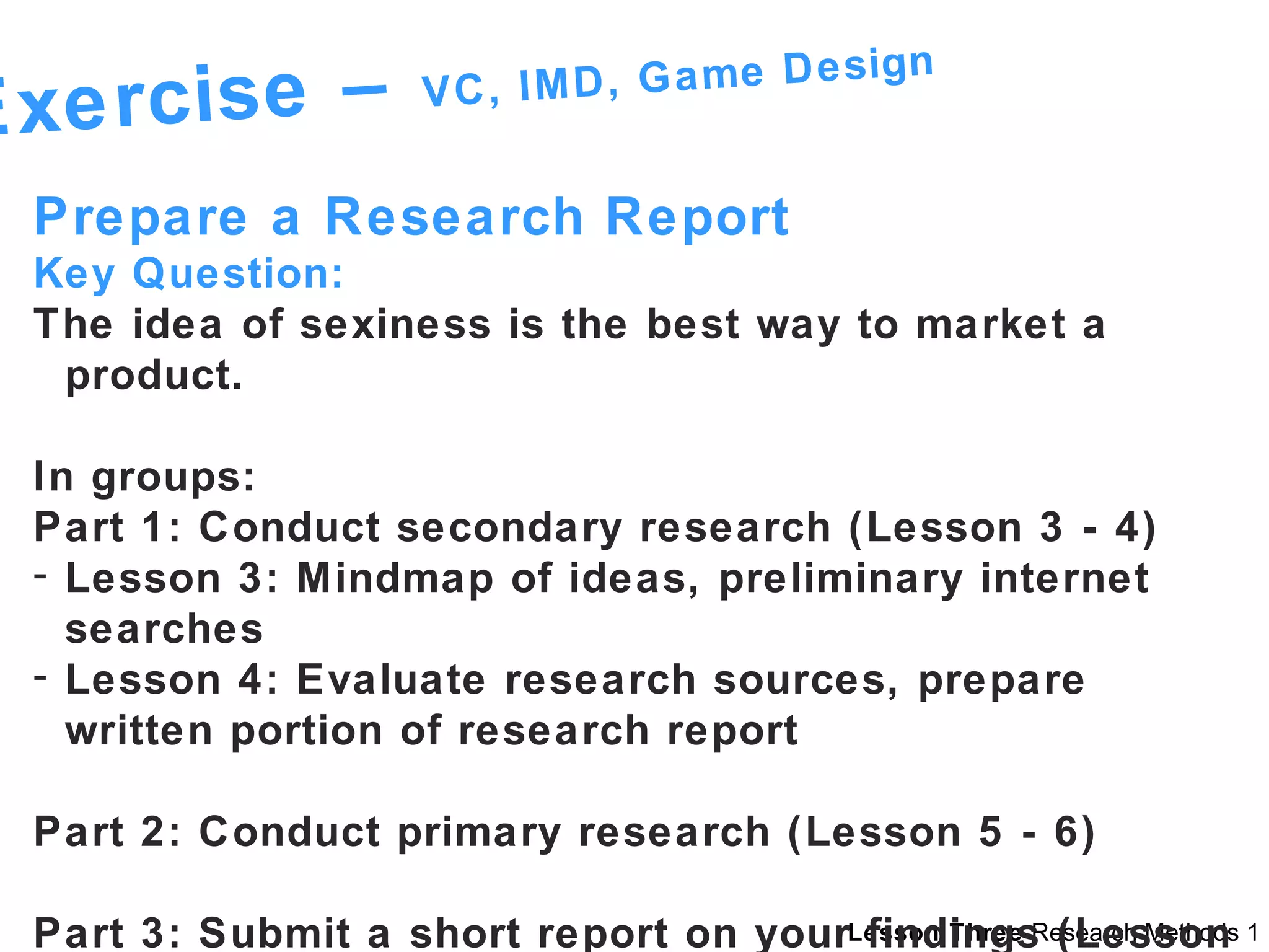 Exercise –  VC, IMD, Game Design Prepare a Research Report  Key Question: The idea of sexiness is the best way to market a product. In groups: Part 1: Conduct secondary research (Lesson 3 - 4) Lesson 3: Mindmap of ideas, preliminary internet searches Lesson 4: Evaluate research sources, prepare written portion of research report Part 2: Conduct primary research (Lesson 5 - 6) Part 3: Submit a short report on your findings (Lesson 9) 