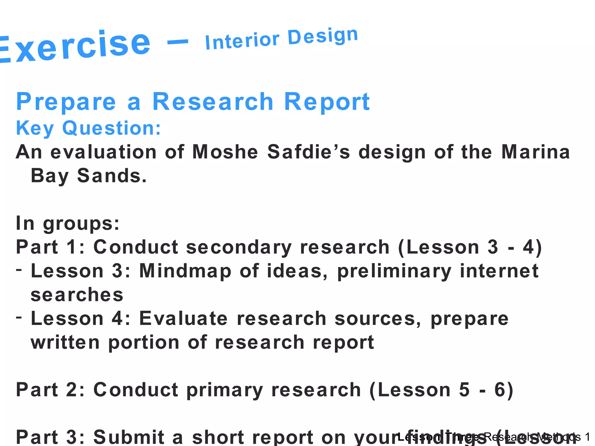 Exercise –  Interior Design Prepare a Research Report  Key Question: An evaluation of Moshe Safdie’s design of the Marina Bay Sands. In groups: Part 1: Conduct secondary research (Lesson 3 - 4) Lesson 3: Mindmap of ideas, preliminary internet searches Lesson 4: Evaluate research sources, prepare written portion of research report Part 2: Conduct primary research (Lesson 5 - 6) Part 3: Submit a short report on your findings (Lesson 9) 