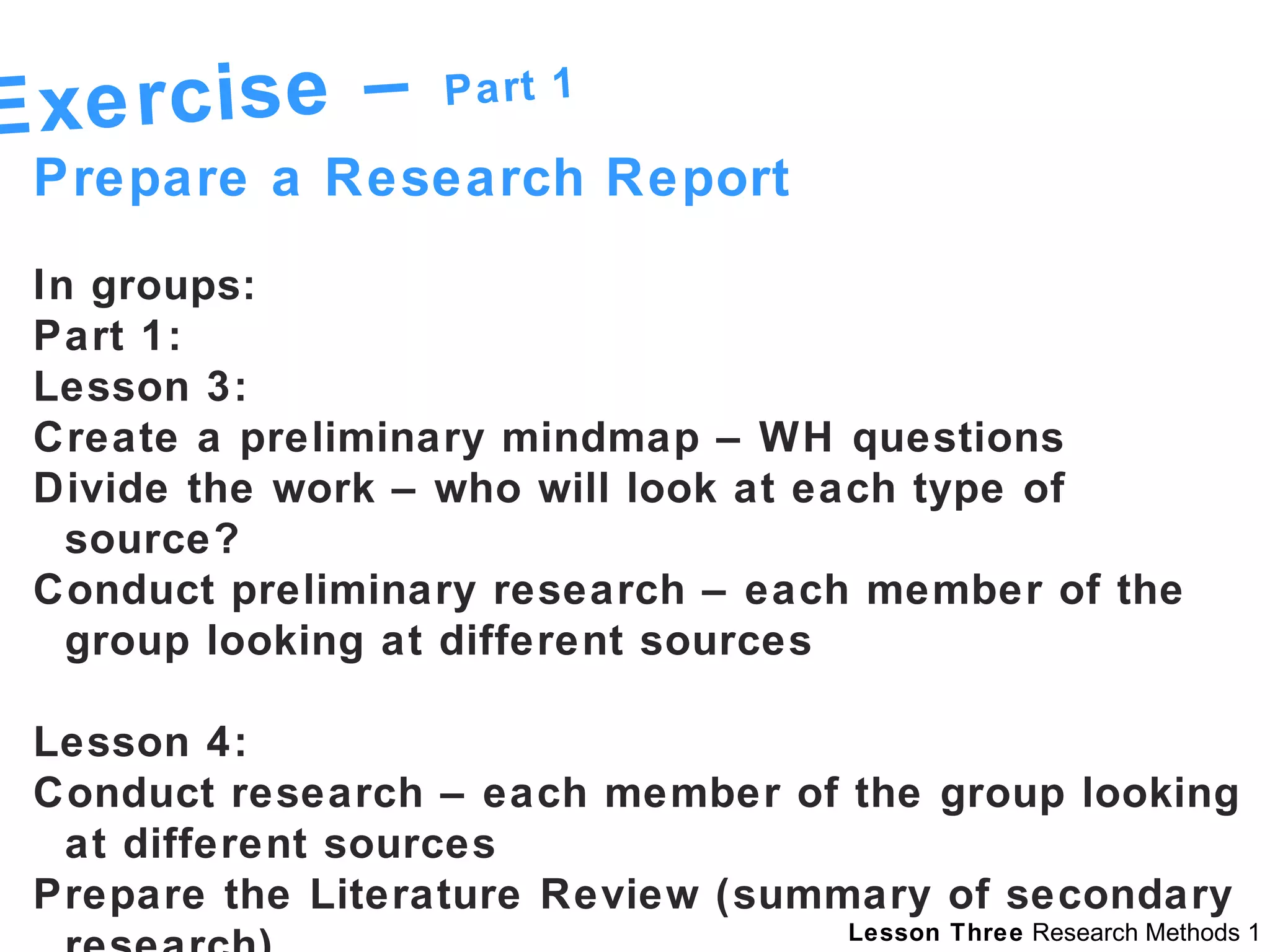 Exercise –  Part 1 Prepare a Research Report  In groups: Part 1:  Lesson 3:  Create a preliminary mindmap – WH questions Divide the work – who will look at each type of source? Conduct preliminary research – each member of the group looking at different sources Lesson 4:  Conduct research – each member of the group looking at different sources Prepare the Literature Review (summary of secondary research) 
