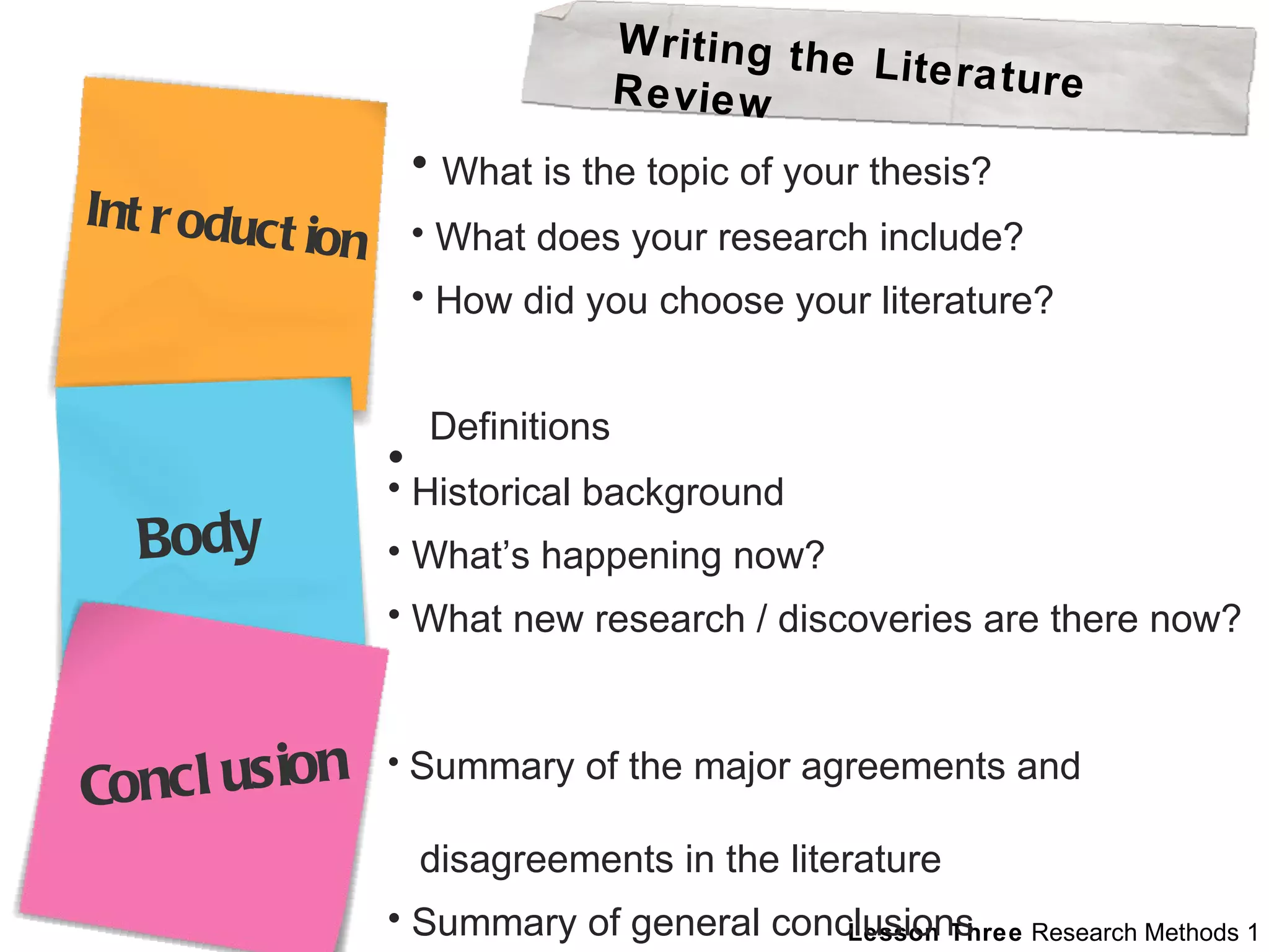 What is the topic of your thesis? What does your research include? How did you choose your literature? Definitions  Historical background What’s happening now? What new research / discoveries are there now? Summary of the major agreements and  disagreements in the literature Summary of general conclusions Writing the Literature Review Introduction Body Conclusion 