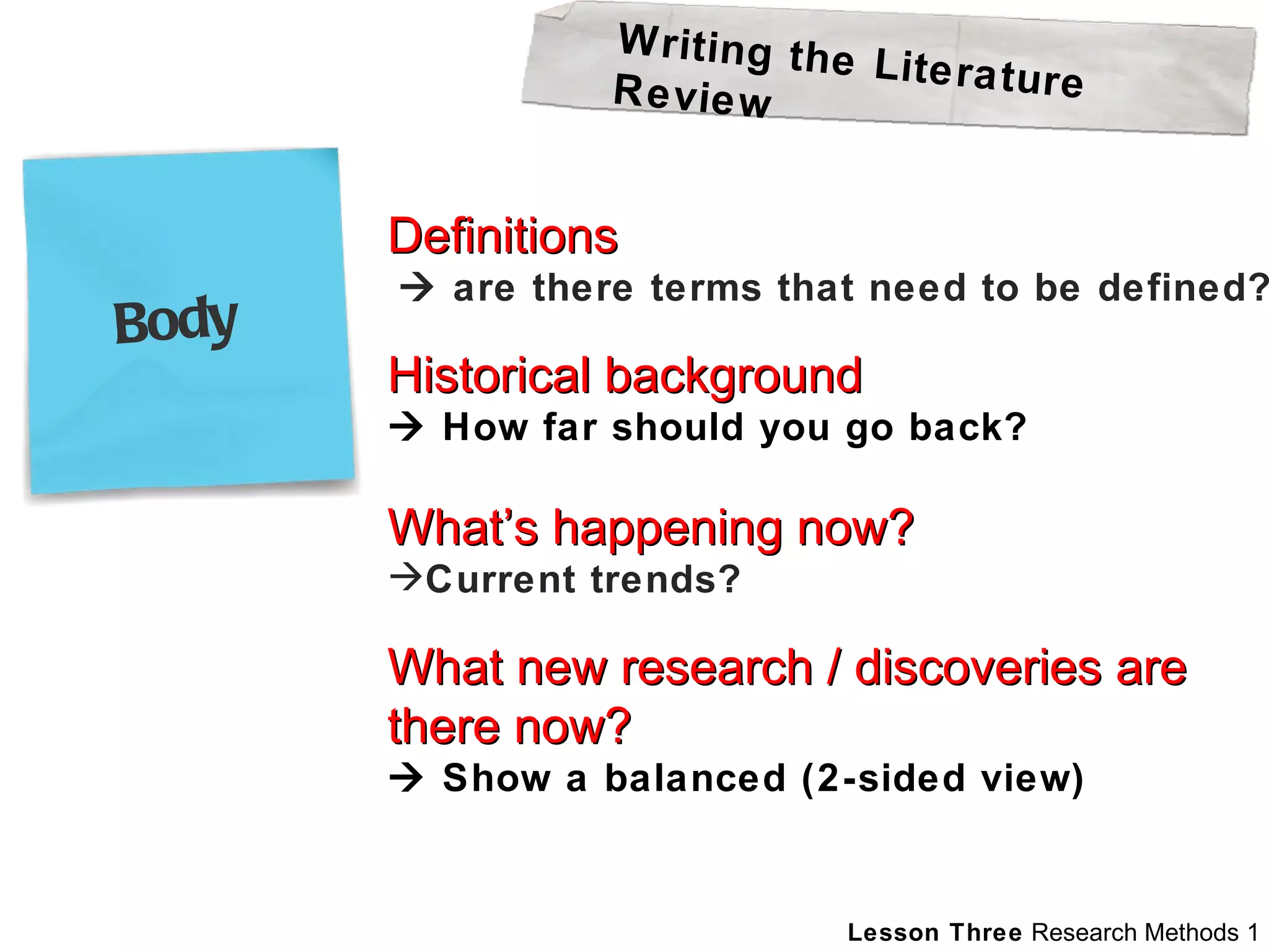 Definitions    are there terms that need to be defined? Historical background    How far should you go back? What’s happening now? Current trends?  What new research / discoveries are  there now?    Show a balanced (2-sided view) Writing the Literature Review Body 