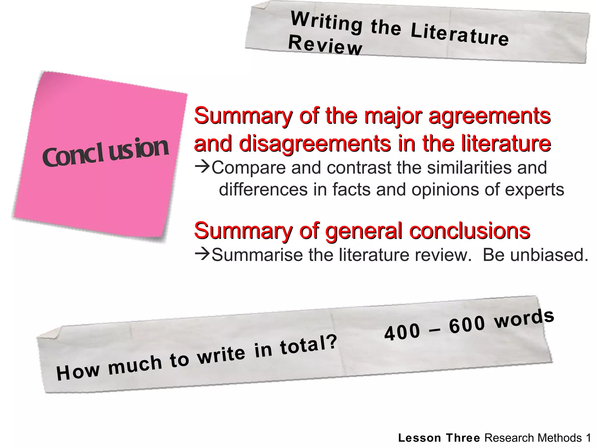 Summary of the major agreements and disagreements in the literature Compare and contrast the similarities and   differences in facts and opinions of experts Summary of general conclusions Summarise the literature review.  Be unbiased. Writing the Literature Review How much to write in total?  400 – 600 words Conclusion 