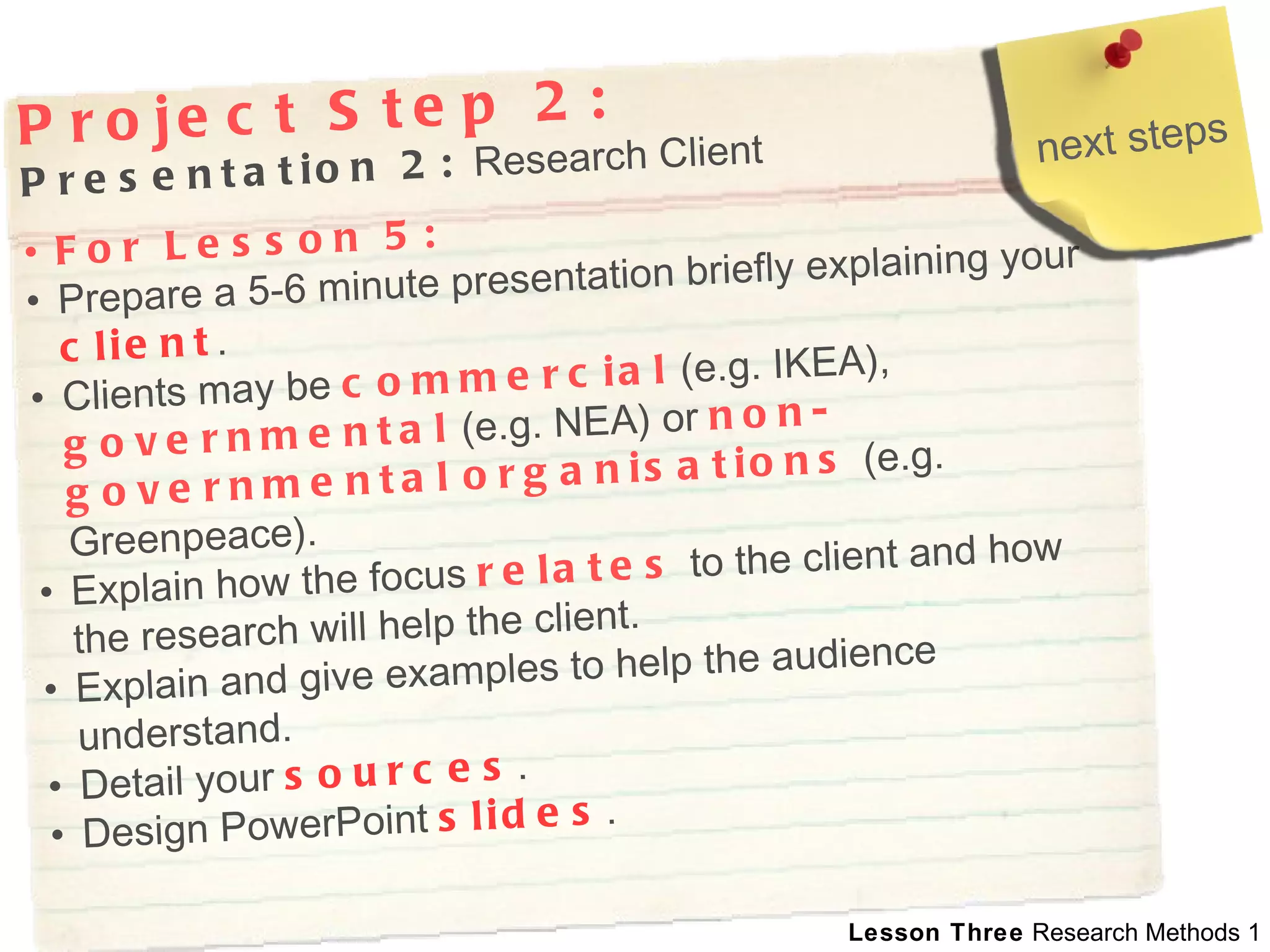 Project Step 2: Presentation 2:  Research Client For Lesson 5:   Prepare a 5-6 minute presentation briefly explaining your  client . Clients may be  commercial  (e.g. IKEA),  governmental  (e.g. NEA) or  non-governmental   organisations  (e.g. Greenpeace).  Explain how the focus   relates  to the client and how the research will help the client.  Explain and give examples to help the audience understand.  Detail your  sources .  Design PowerPoint  slides . next steps 